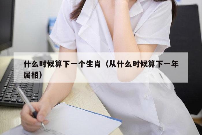 什么时候算下一个生肖（从什么时候算下一年属相）